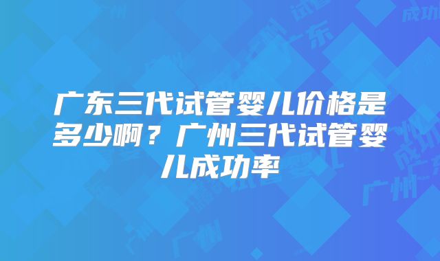 广东三代试管婴儿价格是多少啊?广州三代试管婴儿成功率