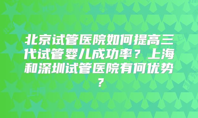 北京试管医院如何提高三代试管婴儿成功率?上海和深圳试管医院有何优势?