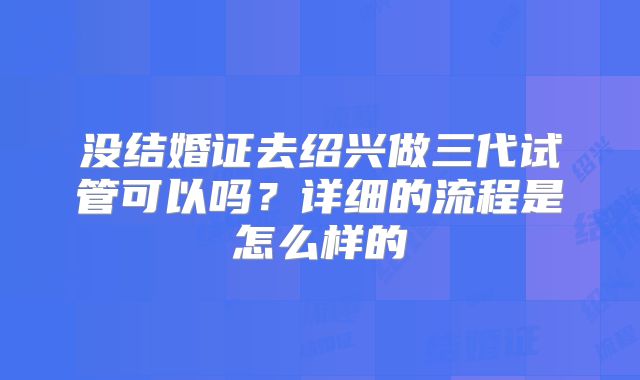 没结婚证去绍兴做三代试管可以吗？详细的流程是怎么样的