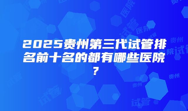 2025贵州第三代试管排名前十名的都有哪些医院？