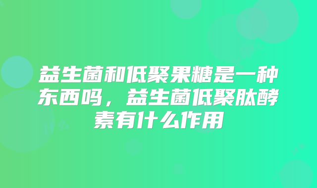 益生菌和低聚果糖是一种东西吗,益生菌低聚肽酵素有什么作用