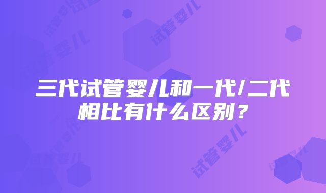 三代试管婴儿和一代/二代相比有什么区别？