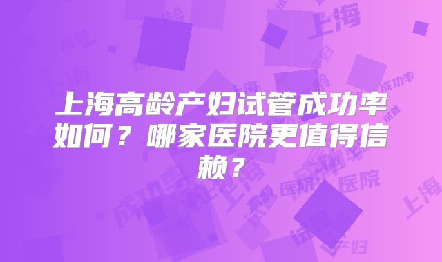 上海高龄产妇试管成功率如何？哪家医院更值得信赖？