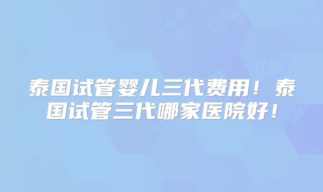泰国试管婴儿三代费用！泰国试管三代哪家医院好！