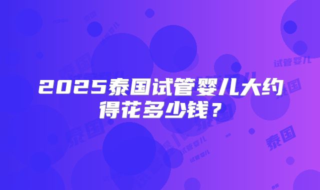 2025泰国试管婴儿大约得花多少钱？