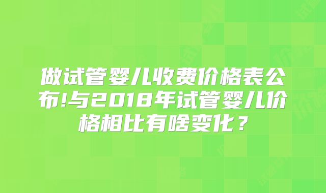 做试管婴儿收费价格表公布!与2018年试管婴儿价格相比有啥变化？