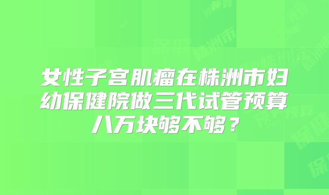 女性子宫肌瘤在株洲市妇幼保健院做三代试管预算八万块够不够？