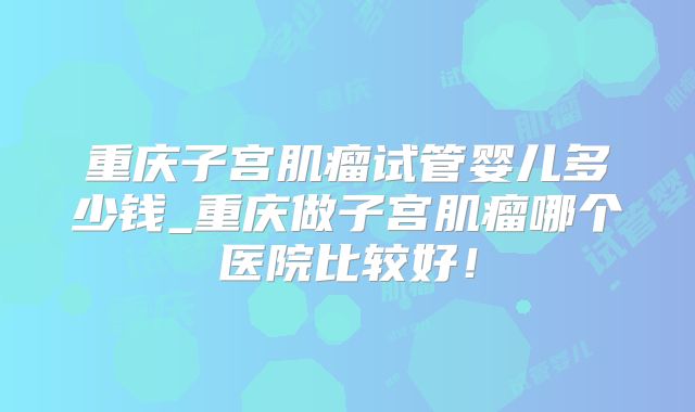 重庆子宫肌瘤试管婴儿多少钱_重庆做子宫肌瘤哪个医院比较好！