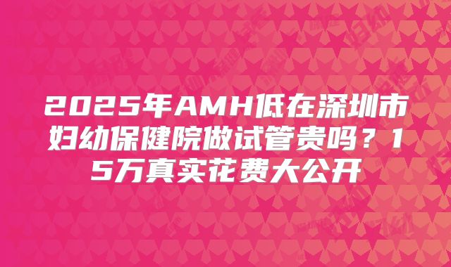 2025年AMH低在深圳市妇幼保健院做试管贵吗？15万真实花费大公开