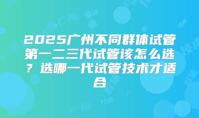 2025广州不同群体试管第一二三代试管该怎么选？选哪一代试管技术才适合