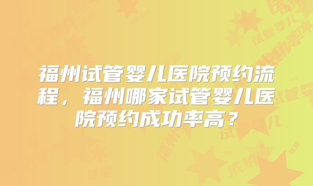 福州试管婴儿医院预约流程，福州哪家试管婴儿医院预约成功率高？