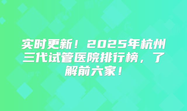 实时更新！2025年杭州三代试管医院排行榜，了解前六家！