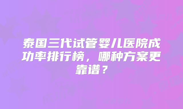 泰国三代试管婴儿医院成功率排行榜,哪种方案更靠谱?