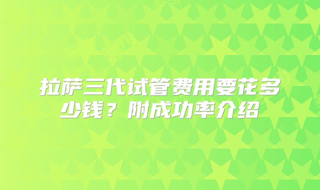 拉萨三代试管费用要花多少钱?附成功率介绍