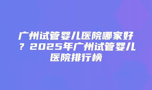 广州试管婴儿医院哪家好？2025年广州试管婴儿医院排行榜