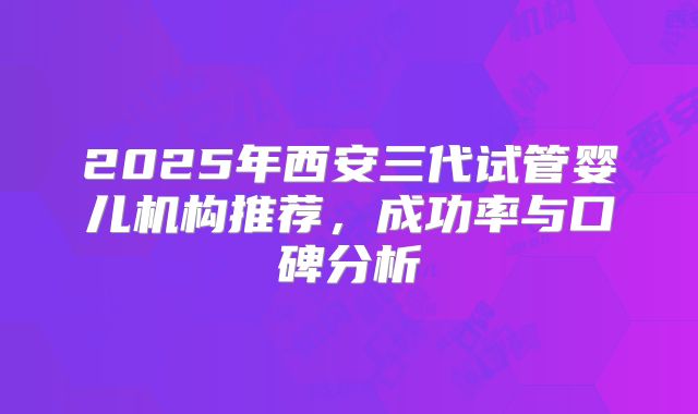 2025年西安三代试管婴儿机构推荐,成功率与口碑分析