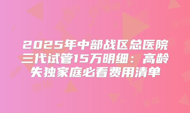 2025年中部战区总医院三代试管15万明细：高龄失独家庭必看费用清单