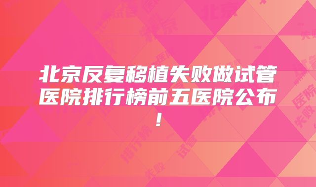 北京反复移植失败做试管医院排行榜前五医院公布!
