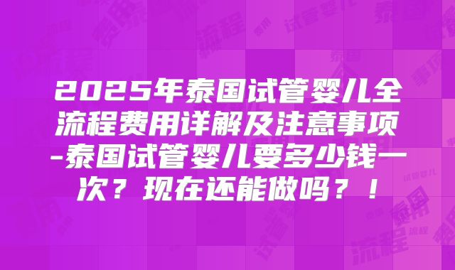 2025年泰国试管婴儿全流程费用详解及注意事项-泰国试管婴儿要多少钱一次？现在还能做吗？！