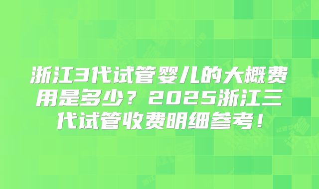 浙江3代试管婴儿的大概费用是多少？2025浙江三代试管收费明细参考！