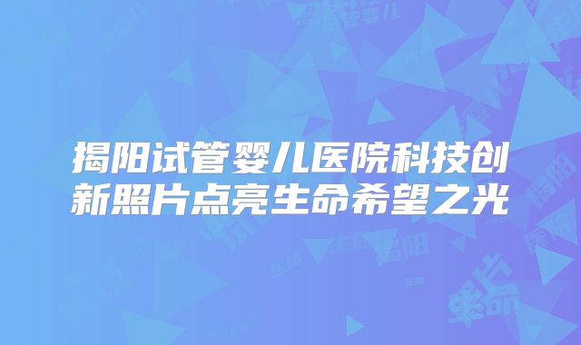揭阳试管婴儿医院科技创新照片点亮生命希望之光