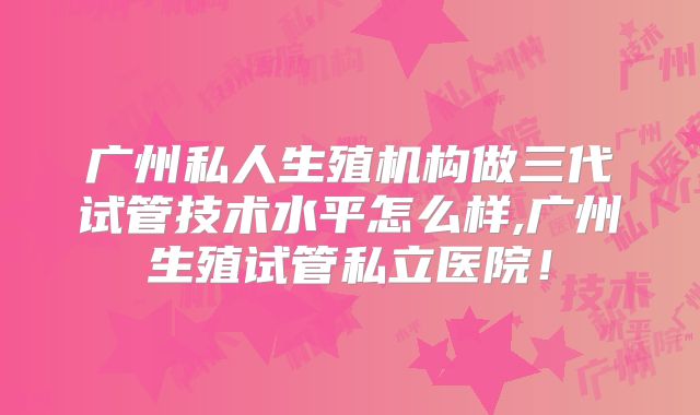 广州私人生殖机构做三代试管技术水平怎么样,广州生殖试管私立医院！