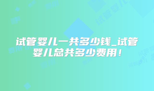试管婴儿一共多少钱_试管婴儿总共多少费用！