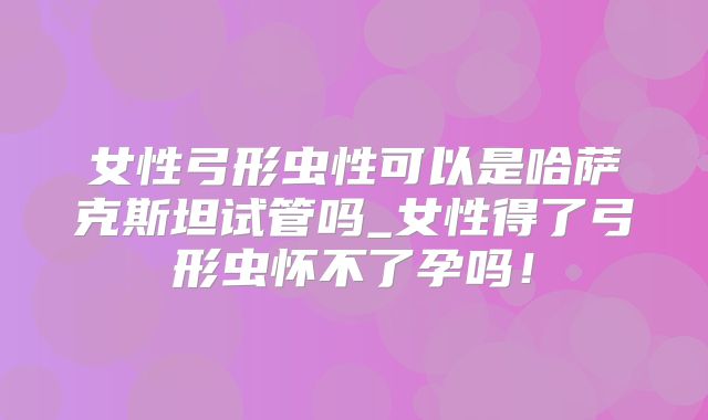 女性弓形虫性可以是哈萨克斯坦试管吗_女性得了弓形虫怀不了孕吗！