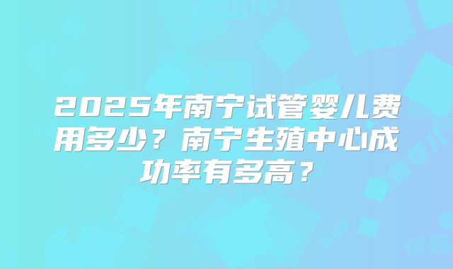 2025年南宁试管婴儿费用多少？南宁生殖中心成功率有多高？