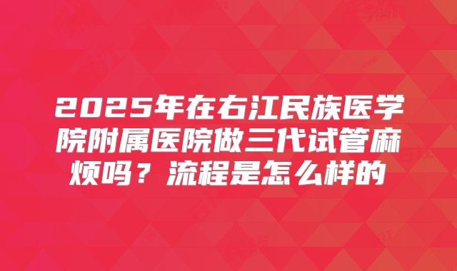 2025年在右江民族医学院附属医院做三代试管麻烦吗？流程是怎么样的