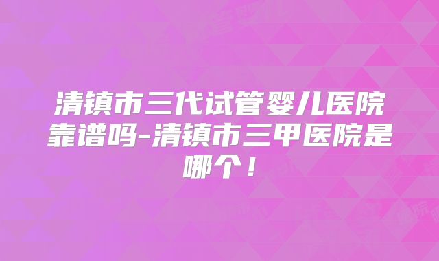 清镇市三代试管婴儿医院靠谱吗-清镇市三甲医院是哪个！
