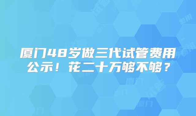 厦门48岁做三代试管费用公示!花二十万够不够?