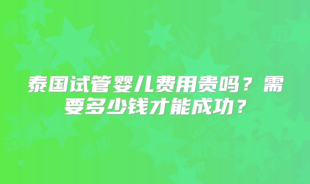 泰国试管婴儿费用贵吗？需要多少钱才能成功？