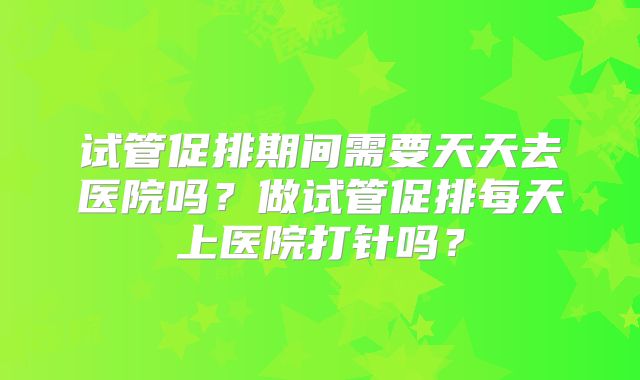 试管促排期间需要天天去医院吗？做试管促排每天上医院打针吗？