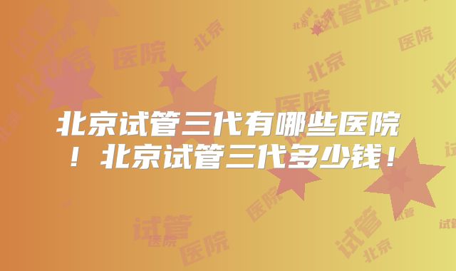 北京试管三代有哪些医院!北京试管三代多少钱!