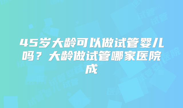 45岁大龄可以做试管婴儿吗？大龄做试管哪家医院成