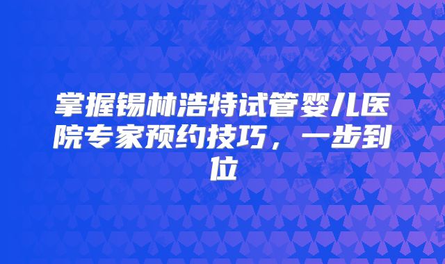 掌握锡林浩特试管婴儿医院专家预约技巧，一步到位