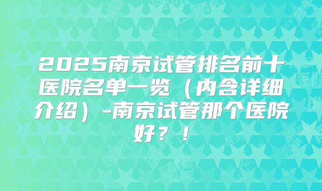 2025南京试管排名前十医院名单一览（内含详细介绍）-南京试管那个医院好？！