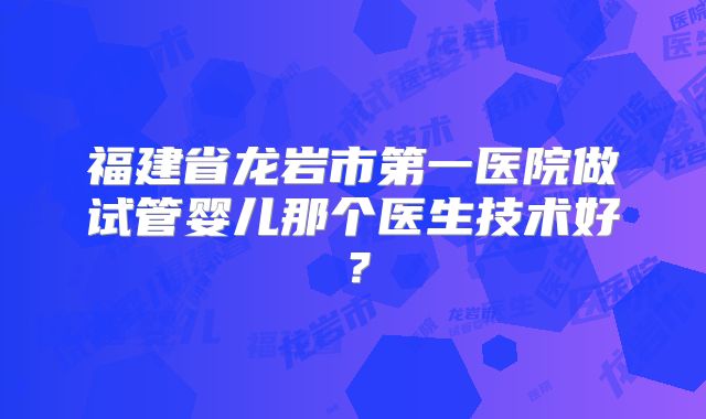 福建省龙岩市第一医院做试管婴儿那个医生技术好？