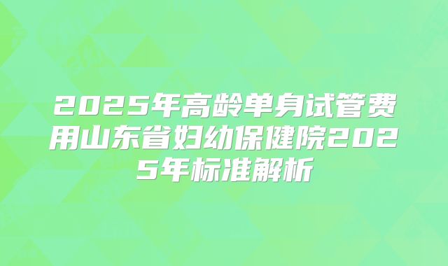 2025年高龄单身试管费用山东省妇幼保健院2025年标准解析