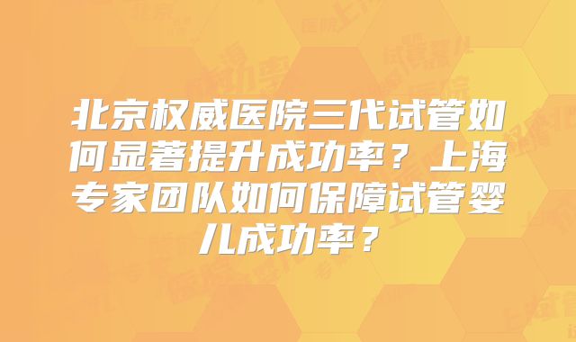 北京权威医院三代试管如何显著提升成功率？上海专家团队如何保障试管婴儿成功率？