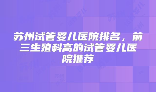 苏州试管婴儿医院排名，前三生殖科高的试管婴儿医院推荐