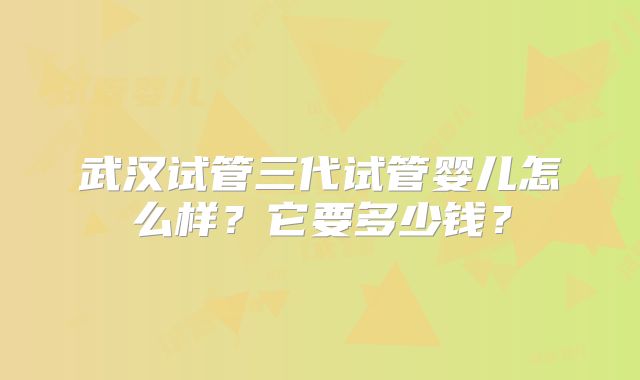 武汉试管三代试管婴儿怎么样?它要多少钱?