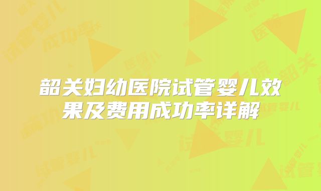 韶关妇幼医院试管婴儿效果及费用成功率详解