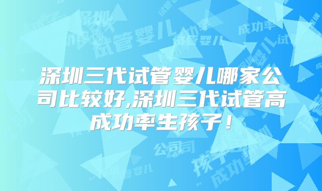 深圳三代试管婴儿哪家公司比较好,深圳三代试管高成功率生孩子！