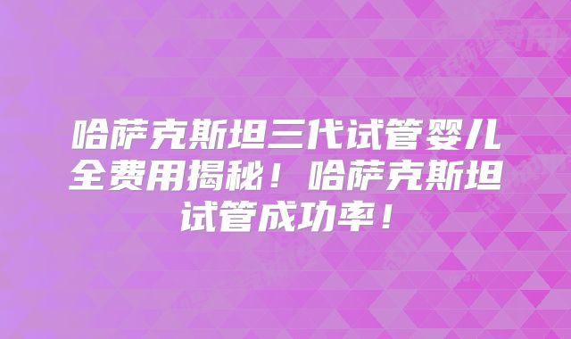 哈萨克斯坦三代试管婴儿全费用揭秘！哈萨克斯坦试管成功率！