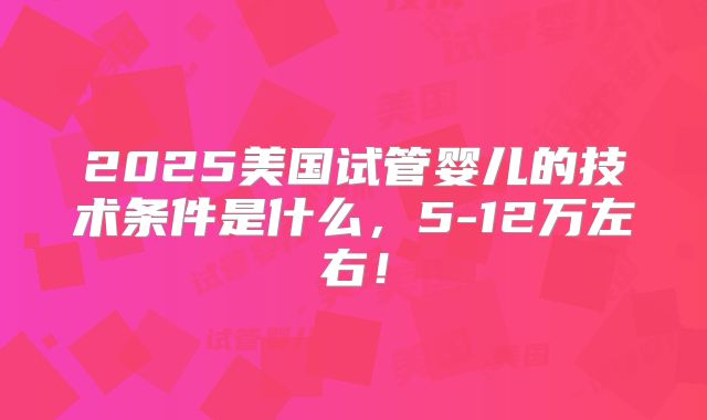 2025美国试管婴儿的技术条件是什么,5-12万左右!