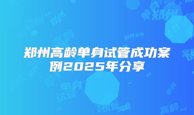 郑州高龄单身试管成功案例2025年分享
