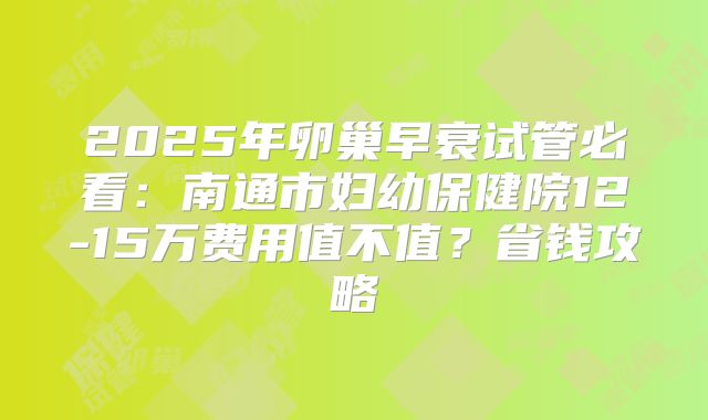 2025年卵巢早衰试管必看:南通市妇幼保健院12-15万费用值不值?省钱攻略