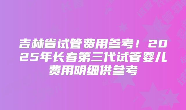 吉林省试管费用参考！2025年长春第三代试管婴儿费用明细供参考